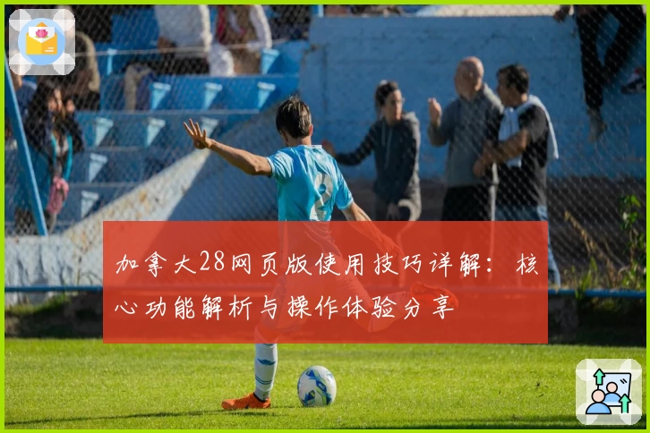 加拿大28网页版使用技巧详解:核心功能解析与操作体验分享