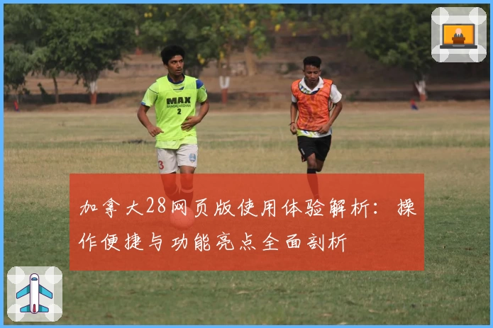 加拿大28网页版使用体验解析：操作便捷与功能亮点全面剖析