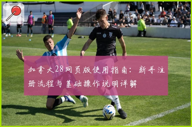 加拿大28网页版使用指南:新手注册流程与基础操作说明详解